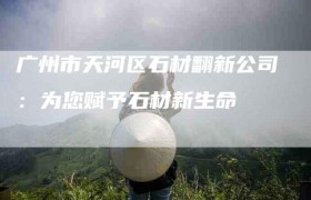 广州市天河区石材翻新公司：为您赋予石材新生命